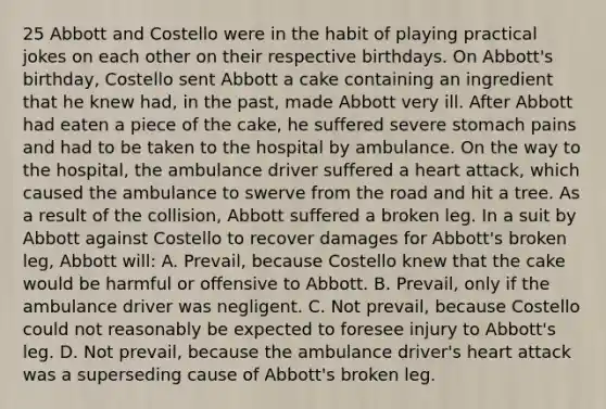 25 Abbott and Costello were in the habit of playing practical jokes on each other on their respective birthdays. On Abbott's birthday, Costello sent Abbott a cake containing an ingredient that he knew had, in the past, made Abbott very ill. After Abbott had eaten a piece of the cake, he suffered severe stomach pains and had to be taken to the hospital by ambulance. On the way to the hospital, the ambulance driver suffered a heart attack, which caused the ambulance to swerve from the road and hit a tree. As a result of the collision, Abbott suffered a broken leg. In a suit by Abbott against Costello to recover damages for Abbott's broken leg, Abbott will: A. Prevail, because Costello knew that the cake would be harmful or offensive to Abbott. B. Prevail, only if the ambulance driver was negligent. C. Not prevail, because Costello could not reasonably be expected to foresee injury to Abbott's leg. D. Not prevail, because the ambulance driver's heart attack was a superseding cause of Abbott's broken leg.