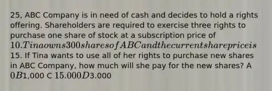 25, ABC Company is in need of cash and decides to hold a rights offering. Shareholders are required to exercise three rights to purchase one share of stock at a subscription price of 10. Tina owns 300 shares of ABC and the current share price is15. If Tina wants to use all of her rights to purchase new shares in ABC Company, how much will she pay for the new shares? A 0 B1,000 C 15.000 D3.000