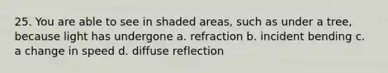 25. You are able to see in shaded areas, such as under a tree, because light has undergone a. refraction b. incident bending c. a change in speed d. diffuse reflection