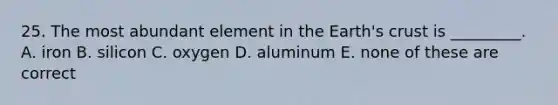 25. The most abundant element in the Earth's crust is _________. A. iron B. silicon C. oxygen D. aluminum E. none of these are correct