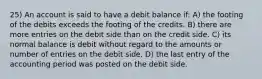 25) An account is said to have a debit balance if: A) the footing of the debits exceeds the footing of the credits. B) there are more entries on the debit side than on the credit side. C) its normal balance is debit without regard to the amounts or number of entries on the debit side. D) the last entry of the accounting period was posted on the debit side.