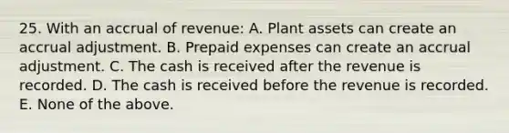 25. With an accrual of revenue: A. Plant assets can create an accrual adjustment. B. Prepaid expenses can create an accrual adjustment. C. The cash is received after the revenue is recorded. D. The cash is received before the revenue is recorded. E. None of the above.