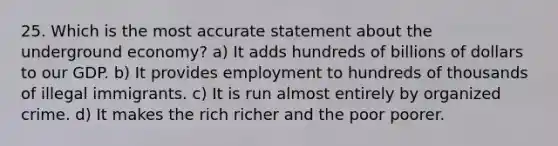 25. Which is the most accurate statement about the underground economy? a) It adds hundreds of billions of dollars to our GDP. b) It provides employment to hundreds of thousands of illegal immigrants. c) It is run almost entirely by organized crime. d) It makes the rich richer and the poor poorer.