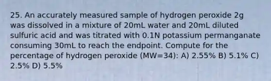 25. An accurately measured sample of hydrogen peroxide 2g was dissolved in a mixture of 20mL water and 20mL diluted sulfuric acid and was titrated with 0.1N potassium permanganate consuming 30mL to reach the endpoint. Compute for the percentage of hydrogen peroxide (MW=34): A) 2.55% B) 5.1% C) 2.5% D) 5.5%