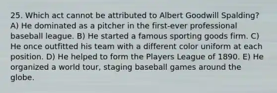 25. Which act cannot be attributed to Albert Goodwill Spalding? A) He dominated as a pitcher in the first-ever professional baseball league. B) He started a famous sporting goods firm. C) He once outfitted his team with a different color uniform at each position. D) He helped to form the Players League of 1890. E) He organized a world tour, staging baseball games around the globe.