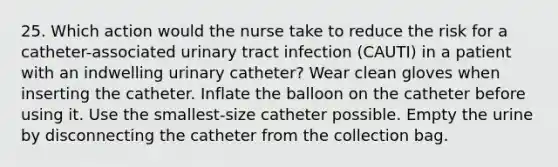 25. Which action would the nurse take to reduce the risk for a catheter-associated urinary tract infection (CAUTI) in a patient with an indwelling urinary catheter? Wear clean gloves when inserting the catheter. Inflate the balloon on the catheter before using it. Use the smallest-size catheter possible. Empty the urine by disconnecting the catheter from the collection bag.