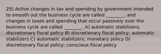 25) Active changes in tax and spending by government intended to smooth out the business cycle are called ________, and changes in taxes and spending that occur passively over the business cycle are called ________. A) automatic stabilizers; discretionary <a href='https://www.questionai.com/knowledge/kPTgdbKdvz-fiscal-policy' class='anchor-knowledge'>fiscal policy</a> B) discretionary fiscal policy; automatic stabilizers C) automatic stabilizers; <a href='https://www.questionai.com/knowledge/kEE0G7Llsx-monetary-policy' class='anchor-knowledge'>monetary policy</a> D) discretionary fiscal policy; conscious fiscal policy