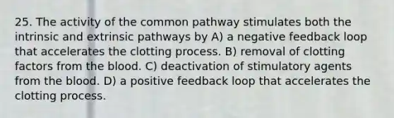 25. The activity of the common pathway stimulates both the intrinsic and extrinsic pathways by A) a negative feedback loop that accelerates the clotting process. B) removal of clotting factors from the blood. C) deactivation of stimulatory agents from the blood. D) a positive feedback loop that accelerates the clotting process.