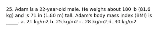 25. Adam is a 22-year-old male. He weighs about 180 lb (81.6 kg) and is 71 in (1.80 m) tall. Adam's body mass index (BMI) is _____. a. 21 kg/m2 b. 25 kg/m2 c. 28 kg/m2 d. 30 kg/m2