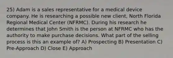 25) Adam is a sales representative for a medical device company. He is researching a possible new client, North Florida Regional Medical Center (NFRMC). During his research he determines that John Smith is the person at NFRMC who has the authority to make purchase decisions. What part of the selling process is this an example of? A) Prospecting B) Presentation C) Pre-Approach D) Close E) Approach