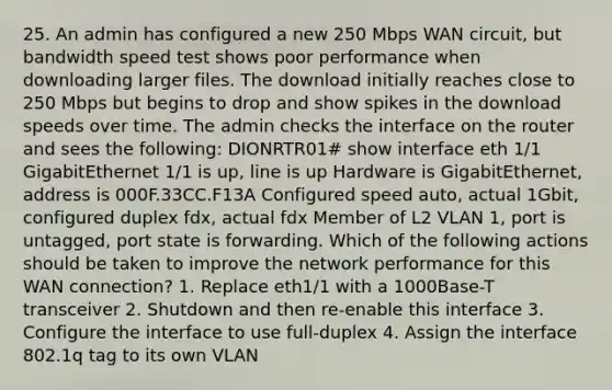 25. An admin has configured a new 250 Mbps WAN circuit, but bandwidth speed test shows poor performance when downloading larger files. The download initially reaches close to 250 Mbps but begins to drop and show spikes in the download speeds over time. The admin checks the interface on the router and sees the following: DIONRTR01# show interface eth 1/1 GigabitEthernet 1/1 is up, line is up Hardware is GigabitEthernet, address is 000F.33CC.F13A Configured speed auto, actual 1Gbit, configured duplex fdx, actual fdx Member of L2 VLAN 1, port is untagged, port state is forwarding. Which of the following actions should be taken to improve the network performance for this WAN connection? 1. Replace eth1/1 with a 1000Base-T transceiver 2. Shutdown and then re-enable this interface 3. Configure the interface to use full-duplex 4. Assign the interface 802.1q tag to its own VLAN