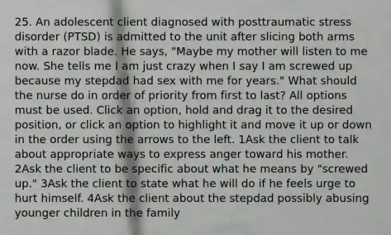 25. An adolescent client diagnosed with posttraumatic stress disorder (PTSD) is admitted to the unit after slicing both arms with a razor blade. He says, "Maybe my mother will listen to me now. She tells me I am just crazy when I say I am screwed up because my stepdad had sex with me for years." What should the nurse do in order of priority from first to last? All options must be used. Click an option, hold and drag it to the desired position, or click an option to highlight it and move it up or down in the order using the arrows to the left. 1Ask the client to talk about appropriate ways to express anger toward his mother. 2Ask the client to be specific about what he means by "screwed up." 3Ask the client to state what he will do if he feels urge to hurt himself. 4Ask the client about the stepdad possibly abusing younger children in the family