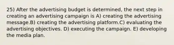 25) After the advertising budget is determined, the next step in creating an advertising campaign is A) creating the advertising message.B) creating the advertising platform.C) evaluating the advertising objectives. D) executing the campaign. E) developing the media plan.