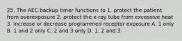 25. The AEC backup timer functions to 1. protect the patient from overexposure 2. protect the x-ray tube from excessive heat 3. increase or decrease programmed receptor exposure A. 1 only B. 1 and 2 only C. 2 and 3 only D. 1, 2 and 3