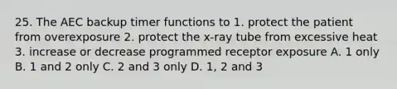 25. The AEC backup timer functions to 1. protect the patient from overexposure 2. protect the x-ray tube from excessive heat 3. increase or decrease programmed receptor exposure A. 1 only B. 1 and 2 only C. 2 and 3 only D. 1, 2 and 3