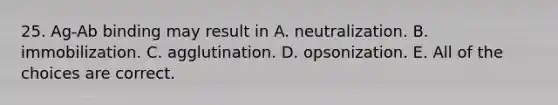 25. Ag-Ab binding may result in A. neutralization. B. immobilization. C. agglutination. D. opsonization. E. All of the choices are correct.