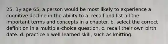 25. By age 65, a person would be most likely to experience a cognitive decline in the ability to a. recall and list all the important terms and concepts in a chapter. b. select the correct definition in a multiple-choice question. c. recall their own birth date. d. practice a well-learned skill, such as knitting.