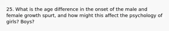25. What is the age difference in the onset of the male and female growth spurt, and how might this affect the psychology of girls? Boys?