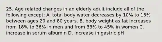 25. Age related changes in an elderly adult include all of the following except: A. total body water decreases by 10% to 15% between ages 20 and 80 years. B. body weight as fat increases from 18% to 36% in men and from 33% to 45% in women C. increase in serum albumin D. increase in gastric pH