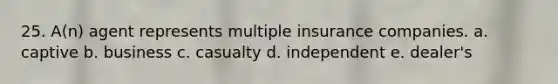 25. A(n) agent represents multiple insurance companies. a. captive b. business c. casualty d. independent e. dealer's