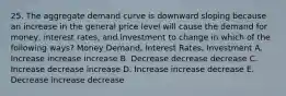 25. The aggregate demand curve is downward sloping because an increase in the general price level will cause the demand for money, interest rates, and investment to change in which of the following ways? Money Demand, Interest Rates, Investment A. Increase increase increase B. Decrease decrease decrease C. Increase decrease increase D. Increase increase decrease E. Decrease increase decrease