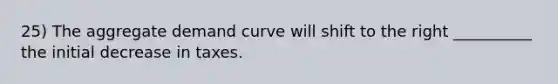 25) The aggregate demand curve will shift to the right __________ the initial decrease in taxes.