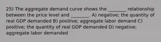 25) The aggregate demand curve shows the ________ relationship between the price level and ________. A) negative; the quantity of real GDP demanded B) positive; aggregate labor demand C) positive; the quantity of real GDP demanded D) negative; aggregate labor demanded