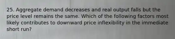 25. Aggregate demand decreases and real output falls but the price level remains the same. Which of the following factors most likely contributes to downward price inflexibility in the immediate short run?