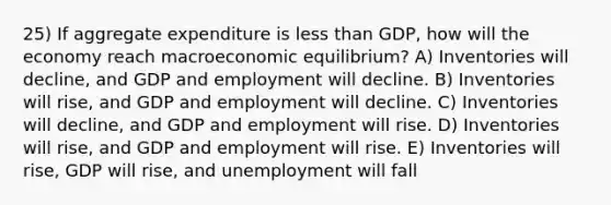 25) If aggregate expenditure is less than GDP, how will the economy reach macroeconomic equilibrium? A) Inventories will decline, and GDP and employment will decline. B) Inventories will rise, and GDP and employment will decline. C) Inventories will decline, and GDP and employment will rise. D) Inventories will rise, and GDP and employment will rise. E) Inventories will rise, GDP will rise, and unemployment will fall