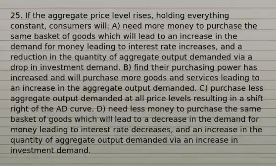 25. If the aggregate price level rises, holding everything constant, consumers will: A) need more money to purchase the same basket of goods which will lead to an increase in the demand for money leading to interest rate increases, and a reduction in the quantity of aggregate output demanded via a drop in investment demand. B) find their purchasing power has increased and will purchase more goods and services leading to an increase in the aggregate output demanded. C) purchase less aggregate output demanded at all price levels resulting in a shift right of the AD curve. D) need less money to purchase the same basket of goods which will lead to a decrease in the demand for money leading to interest rate decreases, and an increase in the quantity of aggregate output demanded via an increase in investment demand.