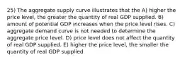 25) The aggregate supply curve illustrates that the A) higher the price level, the greater the quantity of real GDP supplied. B) amount of potential GDP increases when the price level rises. C) aggregate demand curve is not needed to determine the aggregate price level. D) price level does not affect the quantity of real GDP supplied. E) higher the price level, the smaller the quantity of real GDP supplied