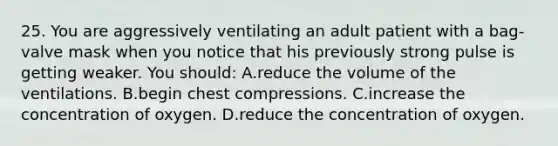 25. You are aggressively ventilating an adult patient with a​ bag-valve mask when you notice that his previously strong pulse is getting weaker. You​ should: A.reduce the volume of the ventilations. B.begin chest compressions. C.increase the concentration of oxygen. D.reduce the concentration of oxygen.