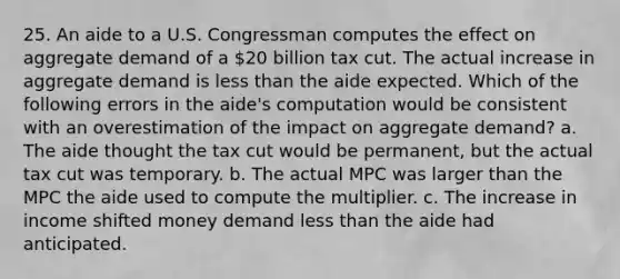 25. An aide to a U.S. Congressman computes the effect on aggregate demand of a 20 billion tax cut. The actual increase in aggregate demand is less than the aide expected. Which of the following errors in the aide's computation would be consistent with an overestimation of the impact on aggregate demand? a. The aide thought the tax cut would be permanent, but the actual tax cut was temporary. b. The actual MPC was larger than the MPC the aide used to compute the multiplier. c. The increase in income shifted money demand less than the aide had anticipated.