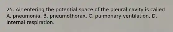 25. Air entering the potential space of the pleural cavity is called A. pneumonia. B. pneumothorax. C. pulmonary ventilation. D. internal respiration.