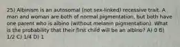 25) Albinism is an autosomal (not sex-linked) recessive trait. A man and woman are both of normal pigmentation, but both have one parent who is albino (without melanin pigmentation). What is the probability that their first child will be an albino? A) 0 B) 1/2 C) 1/4 D) 1