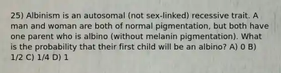 25) Albinism is an autosomal (not sex-linked) recessive trait. A man and woman are both of normal pigmentation, but both have one parent who is albino (without melanin pigmentation). What is the probability that their first child will be an albino? A) 0 B) 1/2 C) 1/4 D) 1