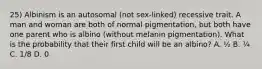 25) Albinism is an autosomal (not sex-linked) recessive trait. A man and woman are both of normal pigmentation, but both have one parent who is albino (without melanin pigmentation). What is the probability that their first child will be an albino? A. ½ B. ¼ C. 1/8 D. 0