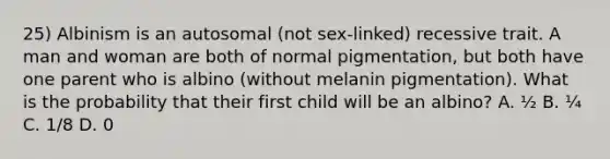 25) Albinism is an autosomal (not sex-linked) recessive trait. A man and woman are both of normal pigmentation, but both have one parent who is albino (without melanin pigmentation). What is the probability that their first child will be an albino? A. ½ B. ¼ C. 1/8 D. 0