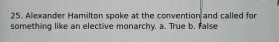 25. Alexander Hamilton spoke at the convention and called for something like an elective monarchy. a. True b. False