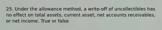 25. Under the allowance method, a write-off of uncollectibles has no effect on total assets, current asset, net accounts receivables, or net income. True or false