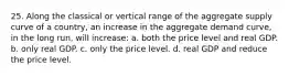 25. Along the classical or vertical range of the aggregate supply curve of a country, an increase in the aggregate demand curve, in the long run, will increase: a. both the price level and real GDP. b. only real GDP. c. only the price level. d. real GDP and reduce the price level.