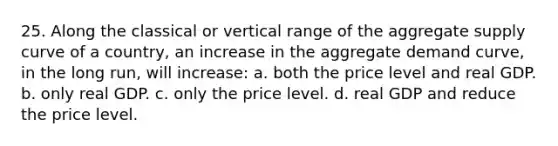 25. Along the classical or vertical range of the aggregate supply curve of a country, an increase in the aggregate demand curve, in the long run, will increase: a. both the price level and real GDP. b. only real GDP. c. only the price level. d. real GDP and reduce the price level.