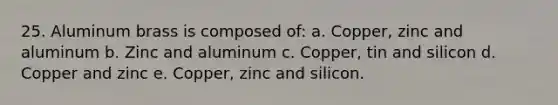 25. Aluminum brass is composed of: a. Copper, zinc and aluminum b. Zinc and aluminum c. Copper, tin and silicon d. Copper and zinc e. Copper, zinc and silicon.