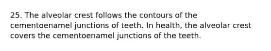 25. The alveolar crest follows the contours of the cementoenamel junctions of teeth. In health, the alveolar crest covers the cementoenamel junctions of the teeth.