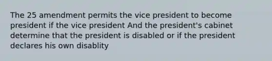 The 25 amendment permits the vice president to become president if the vice president And the president's cabinet determine that the president is disabled or if the president declares his own disablity