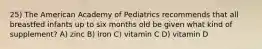 25) The American Academy of Pediatrics recommends that all breastfed infants up to six months old be given what kind of supplement? A) zinc B) iron C) vitamin C D) vitamin D