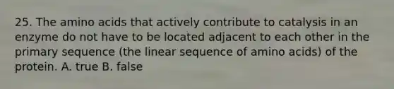 25. The amino acids that actively contribute to catalysis in an enzyme do not have to be located adjacent to each other in the primary sequence (the linear sequence of amino acids) of the protein. A. true B. false