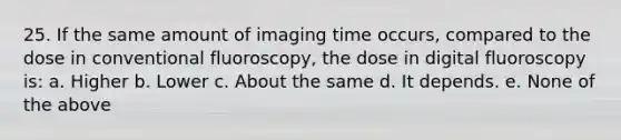 25. If the same amount of imaging time occurs, compared to the dose in conventional fluoroscopy, the dose in digital fluoroscopy is: a. Higher b. Lower c. About the same d. It depends. e. None of the above