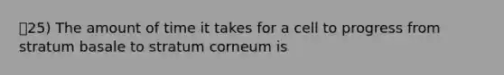 25) The amount of time it takes for a cell to progress from stratum basale to stratum corneum is