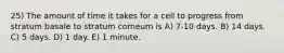 25) The amount of time it takes for a cell to progress from stratum basale to stratum corneum is A) 7-10 days. B) 14 days. C) 5 days. D) 1 day. E) 1 minute.